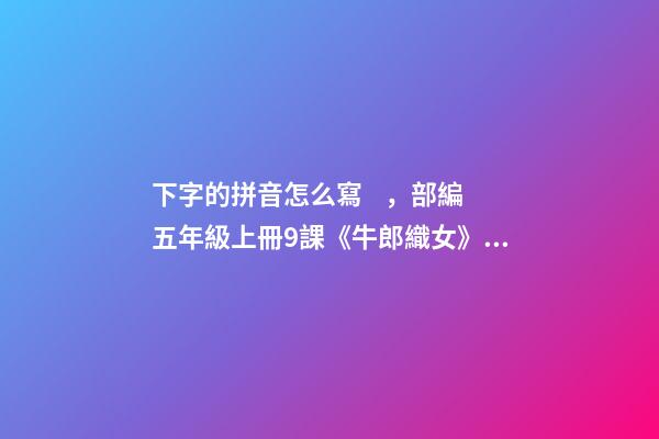 下字的拼音怎么寫，部編五年級上冊9課《牛郎織女(一)》重點知識點+課件